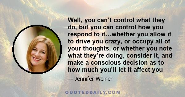 Well, you can’t control what they do, but you can control how you respond to it…whether you allow it to drive you crazy, or occupy all of your thoughts, or whether you note what they’re doing, consider it, and make a