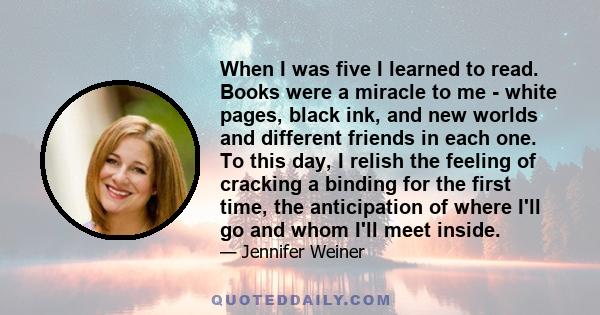 When I was five I learned to read. Books were a miracle to me - white pages, black ink, and new worlds and different friends in each one. To this day, I relish the feeling of cracking a binding for the first time, the