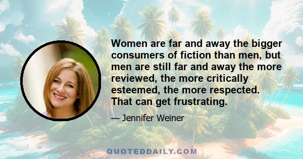 Women are far and away the bigger consumers of fiction than men, but men are still far and away the more reviewed, the more critically esteemed, the more respected. That can get frustrating.