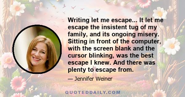 Writing let me escape... It let me escape the insistent tug of my family, and its ongoing misery. Sitting in front of the computer, with the screen blank and the cursor blinking, was the best escape I knew. And there