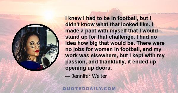 I knew I had to be in football, but I didn't know what that looked like. I made a pact with myself that I would stand up for that challenge. I had no idea how big that would be. There were no jobs for women in football, 