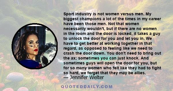 Sport industry is not women versus men. My biggest champions a lot of the times in my career have been those men. Not that women necessarily wouldn't, but if there are no women in the room and the door is locked, it