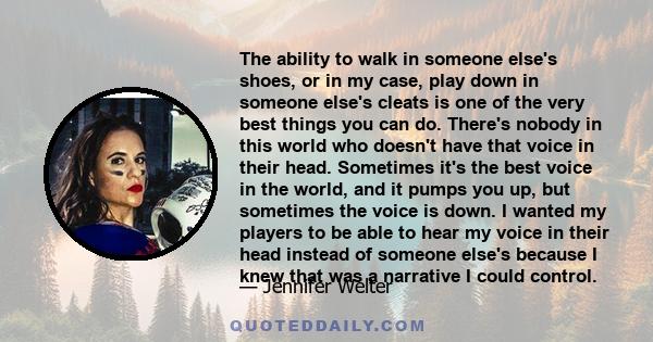 The ability to walk in someone else's shoes, or in my case, play down in someone else's cleats is one of the very best things you can do. There's nobody in this world who doesn't have that voice in their head. Sometimes 