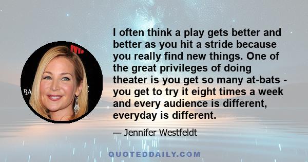 I often think a play gets better and better as you hit a stride because you really find new things. One of the great privileges of doing theater is you get so many at-bats - you get to try it eight times a week and