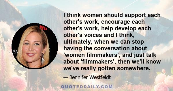 I think women should support each other's work, encourage each other's work, help develop each other's voices and I think, ultimately, when we can stop having the conversation about 'women filmmakers', and just talk