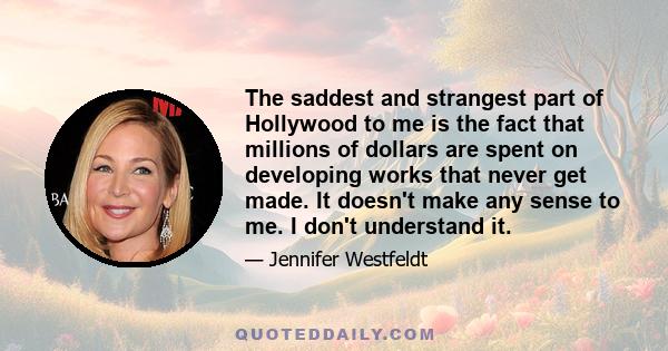 The saddest and strangest part of Hollywood to me is the fact that millions of dollars are spent on developing works that never get made. It doesn't make any sense to me. I don't understand it.