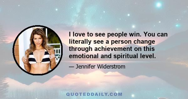 I love to see people win. You can literally see a person change through achievement on this emotional and spiritual level.