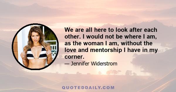 We are all here to look after each other. I would not be where I am, as the woman I am, without the love and mentorship I have in my corner.