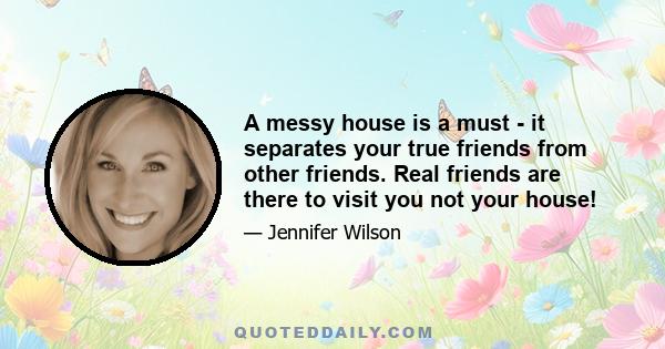 A messy house is a must - it separates your true friends from other friends. Real friends are there to visit you not your house!