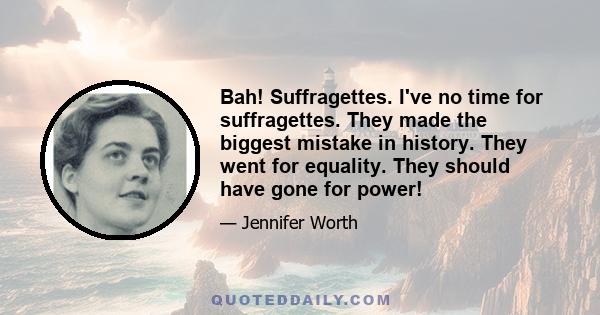 Bah! Suffragettes. I've no time for suffragettes. They made the biggest mistake in history. They went for equality. They should have gone for power!