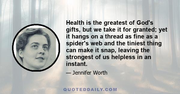 Health is the greatest of God's gifts, but we take it for granted; yet it hangs on a thread as fine as a spider's web and the tiniest thing can make it snap, leaving the strongest of us helpless in an instant.