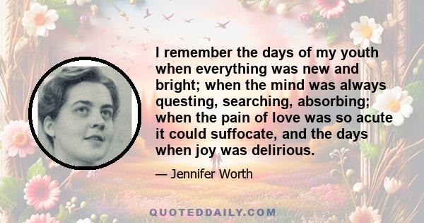 I remember the days of my youth when everything was new and bright; when the mind was always questing, searching, absorbing; when the pain of love was so acute it could suffocate, and the days when joy was delirious.