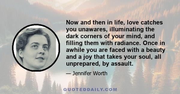 Now and then in life, love catches you unawares, illuminating the dark corners of your mind, and filling them with radiance. Once in awhile you are faced with a beauty and a joy that takes your soul, all unprepared, by