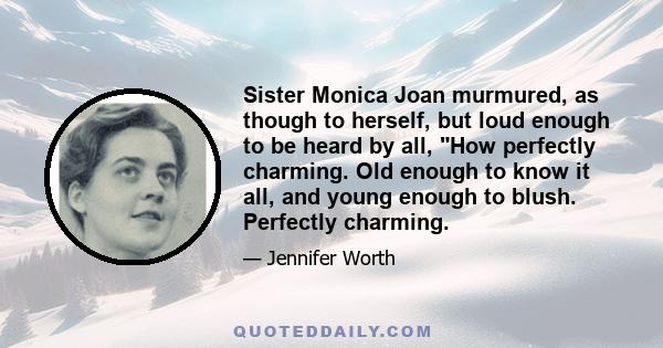 Sister Monica Joan murmured, as though to herself, but loud enough to be heard by all, How perfectly charming. Old enough to know it all, and young enough to blush. Perfectly charming.