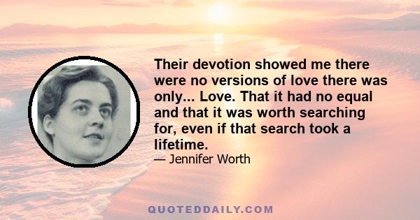 Their devotion showed me there were no versions of love there was only... Love. That it had no equal and that it was worth searching for, even if that search took a lifetime.