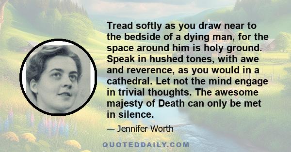 Tread softly as you draw near to the bedside of a dying man, for the space around him is holy ground. Speak in hushed tones, with awe and reverence, as you would in a cathedral. Let not the mind engage in trivial