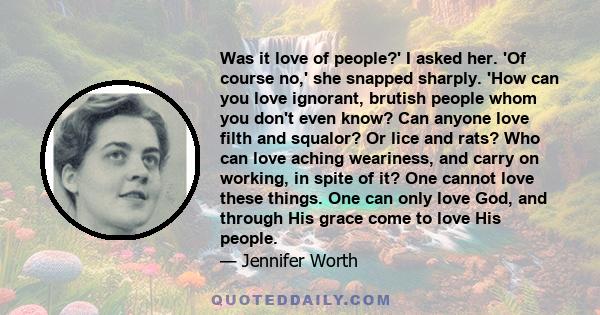 Was it love of people?' I asked her. 'Of course no,' she snapped sharply. 'How can you love ignorant, brutish people whom you don't even know? Can anyone love filth and squalor? Or lice and rats? Who can love aching