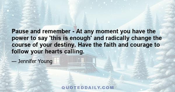 Pause and remember - At any moment you have the power to say 'this is enough' and radically change the course of your destiny. Have the faith and courage to follow your hearts calling.