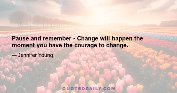 Pause and remember - Change will happen the moment you have the courage to change.