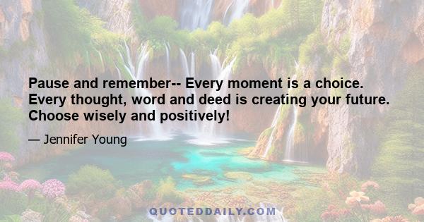 Pause and remember-- Every moment is a choice. Every thought, word and deed is creating your future. Choose wisely and positively!