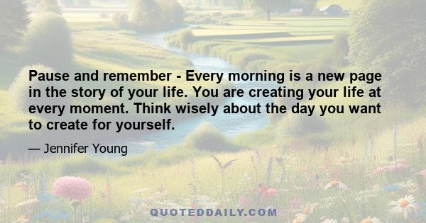 Pause and remember - Every morning is a new page in the story of your life. You are creating your life at every moment. Think wisely about the day you want to create for yourself.