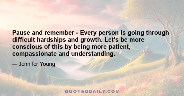 Pause and remember - Every person is going through difficult hardships and growth. Let's be more conscious of this by being more patient, compassionate and understanding.