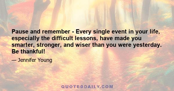 Pause and remember - Every single event in your life, especially the difficult lessons, have made you smarter, stronger, and wiser than you were yesterday. Be thankful!