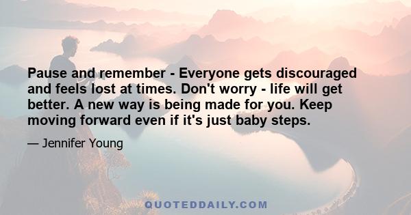 Pause and remember - Everyone gets discouraged and feels lost at times. Don't worry - life will get better. A new way is being made for you. Keep moving forward even if it's just baby steps.