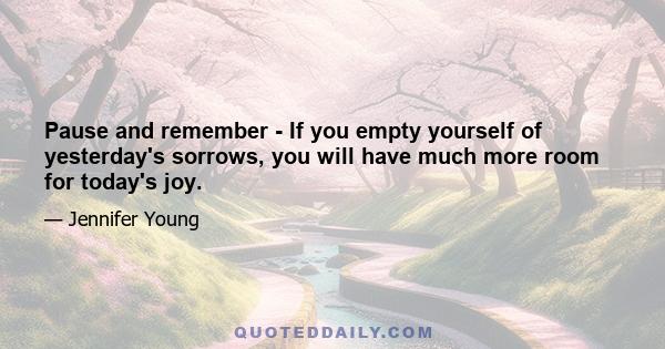 Pause and remember - If you empty yourself of yesterday's sorrows, you will have much more room for today's joy.