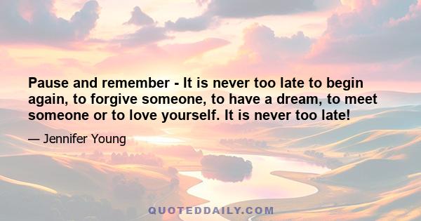 Pause and remember - It is never too late to begin again, to forgive someone, to have a dream, to meet someone or to love yourself. It is never too late!