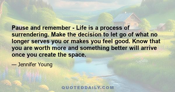 Pause and remember - Life is a process of surrendering. Make the decision to let go of what no longer serves you or makes you feel good. Know that you are worth more and something better will arrive once you create the