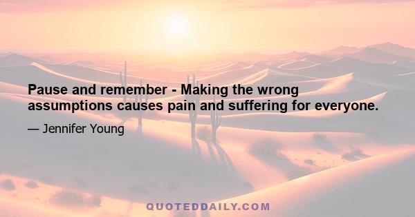 Pause and remember - Making the wrong assumptions causes pain and suffering for everyone.