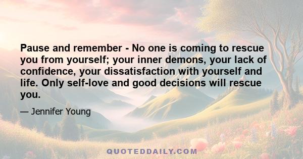 Pause and remember - No one is coming to rescue you from yourself; your inner demons, your lack of confidence, your dissatisfaction with yourself and life. Only self-love and good decisions will rescue you.