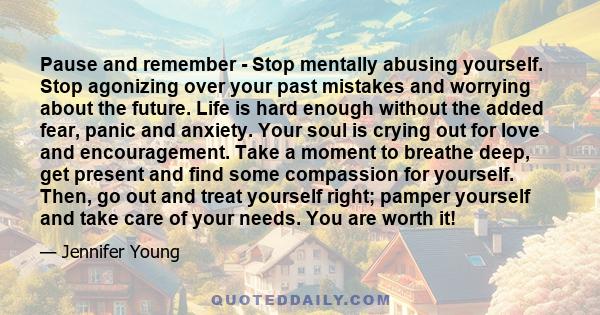 Pause and remember - Stop mentally abusing yourself. Stop agonizing over your past mistakes and worrying about the future. Life is hard enough without the added fear, panic and anxiety. Your soul is crying out for love