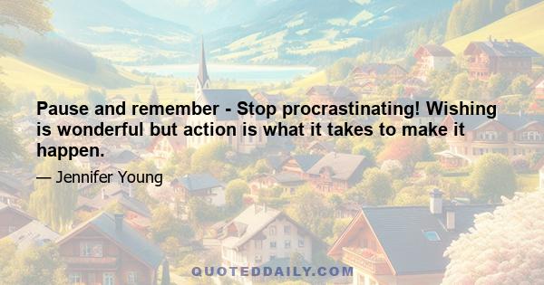 Pause and remember - Stop procrastinating! Wishing is wonderful but action is what it takes to make it happen.