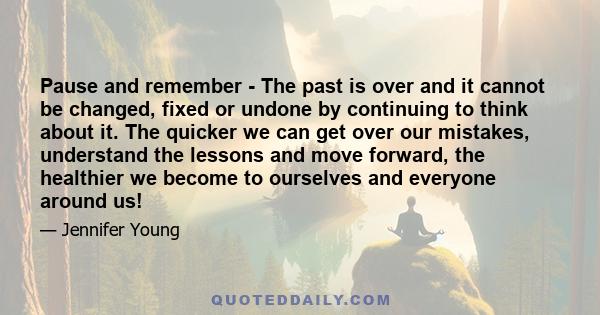 Pause and remember - The past is over and it cannot be changed, fixed or undone by continuing to think about it. The quicker we can get over our mistakes, understand the lessons and move forward, the healthier we become 