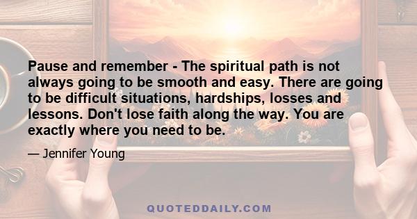 Pause and remember - The spiritual path is not always going to be smooth and easy. There are going to be difficult situations, hardships, losses and lessons. Don't lose faith along the way. You are exactly where you