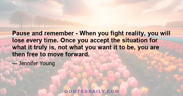 Pause and remember - When you fight reality, you will lose every time. Once you accept the situation for what it truly is, not what you want it to be, you are then free to move forward.