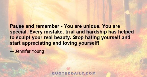 Pause and remember - You are unique. You are special. Every mistake, trial and hardship has helped to sculpt your real beauty. Stop hating yourself and start appreciating and loving yourself!