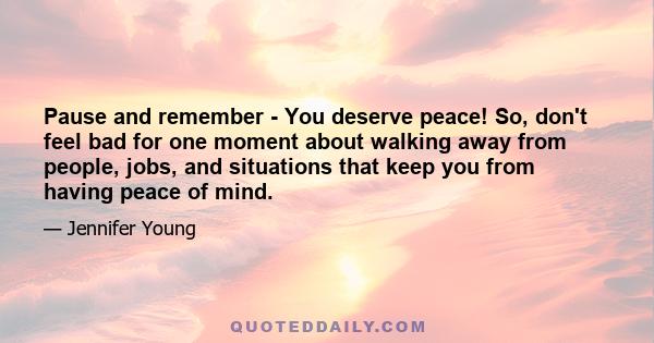 Pause and remember - You deserve peace! So, don't feel bad for one moment about walking away from people, jobs, and situations that keep you from having peace of mind.