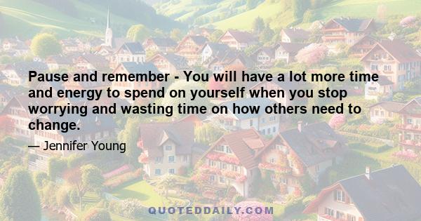 Pause and remember - You will have a lot more time and energy to spend on yourself when you stop worrying and wasting time on how others need to change.