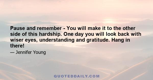 Pause and remember - You will make it to the other side of this hardship. One day you will look back with wiser eyes, understanding and gratitude. Hang in there!