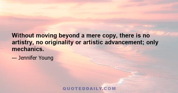 Without moving beyond a mere copy, there is no artistry, no originality or artistic advancement; only mechanics.