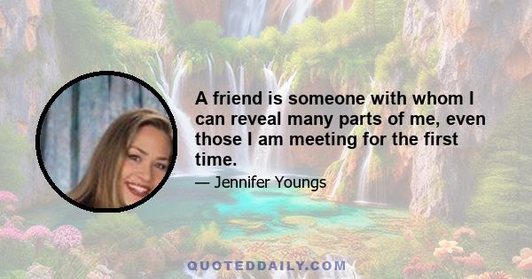 A friend is someone with whom I can reveal many parts of me, even those I am meeting for the first time.