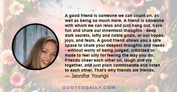 A good friend is someone we can count on, as well as being so much more. A friend is someone with whom we can relax and just hang out, have fun and share our innermost thoughts - deep dark secrets, lofty and noble