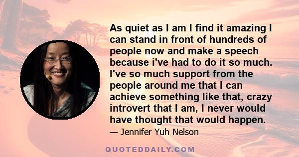 As quiet as I am I find it amazing I can stand in front of hundreds of people now and make a speech because i've had to do it so much. I've so much support from the people around me that I can achieve something like