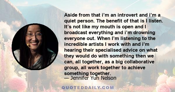 Aside from that i’m an introvert and i’m a quiet person. The benefit of that is I listen. It’s not like my mouth is open and I broadcast everything and i’m drowning everyone out. When I’m listening to the incredible