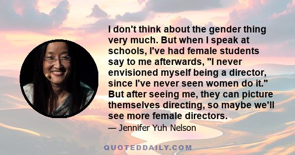 I don't think about the gender thing very much. But when I speak at schools, I've had female students say to me afterwards, I never envisioned myself being a director, since I've never seen women do it. But after seeing 