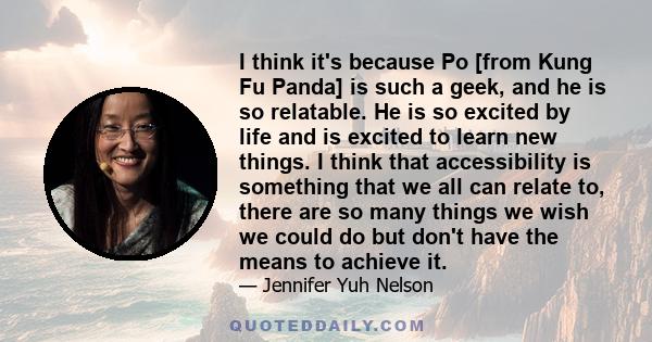 I think it's because Po [from Kung Fu Panda] is such a geek, and he is so relatable. He is so excited by life and is excited to learn new things. I think that accessibility is something that we all can relate to, there