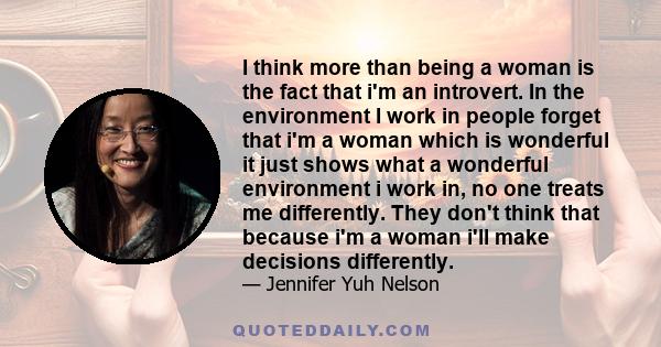 I think more than being a woman is the fact that i'm an introvert. In the environment I work in people forget that i'm a woman which is wonderful it just shows what a wonderful environment i work in, no one treats me